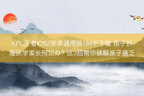 KPL王者IOS/安卓通用版/APP下载 孩子折服厌学家长何如办? 这3招帮你破解亲子疲乏