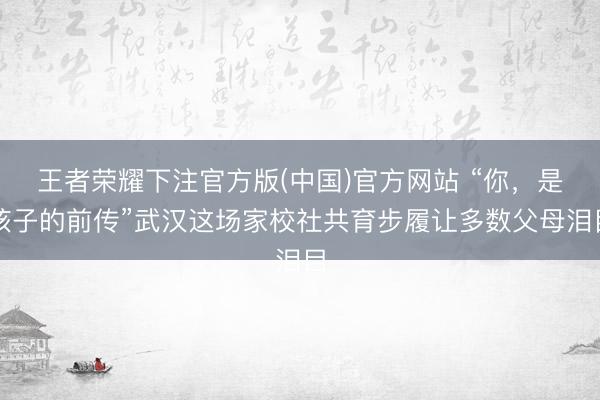 王者荣耀下注官方版(中国)官方网站 “你，是孩子的前传”武汉这场家校社共育步履让多数父母泪目