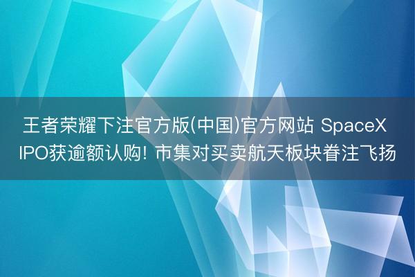 王者荣耀下注官方版(中国)官方网站 SpaceX IPO获逾额认购! 市集对买卖航天板块眷注飞扬