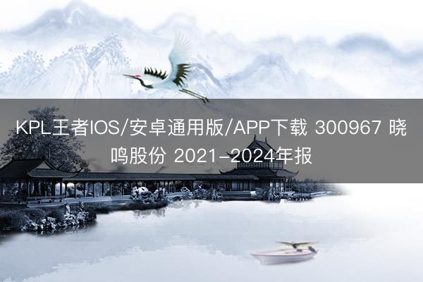 KPL王者IOS/安卓通用版/APP下载 300967 晓鸣股份 2021-2024年报