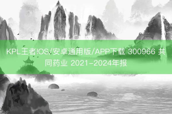 KPL王者IOS/安卓通用版/APP下载 300966 共同药业 2021-2024年报