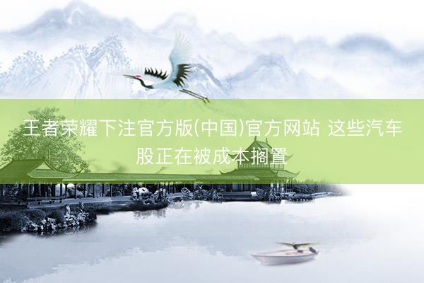王者荣耀下注官方版(中国)官方网站 这些汽车股正在被成本搁置