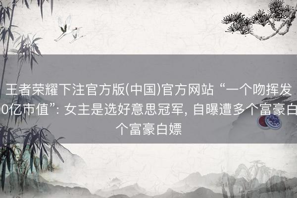 王者荣耀下注官方版(中国)官方网站 “一个吻挥发200亿市值”: 女主是选好意思冠军， 自曝遭多个富豪白嫖