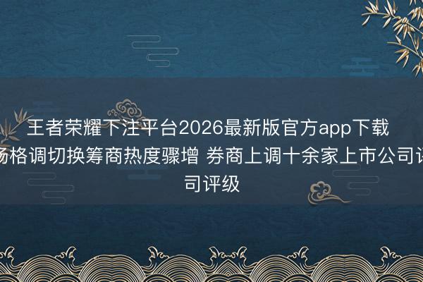 王者荣耀下注平台2026最新版官方app下载 商场格调切换筹商热度骤增 券商上调十余家上市公司评级