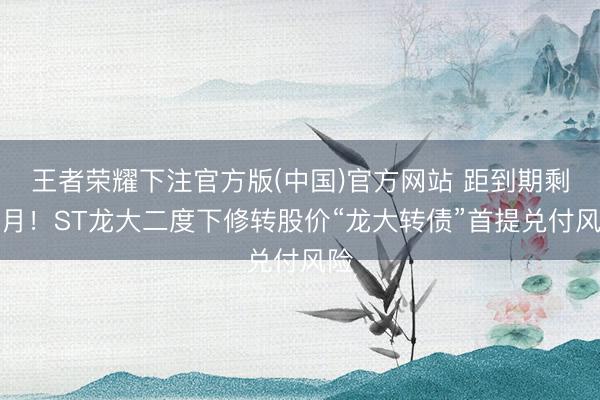 王者荣耀下注官方版(中国)官方网站 距到期剩一月！ST龙大二度下修转股价“龙大转债”首提兑付风险