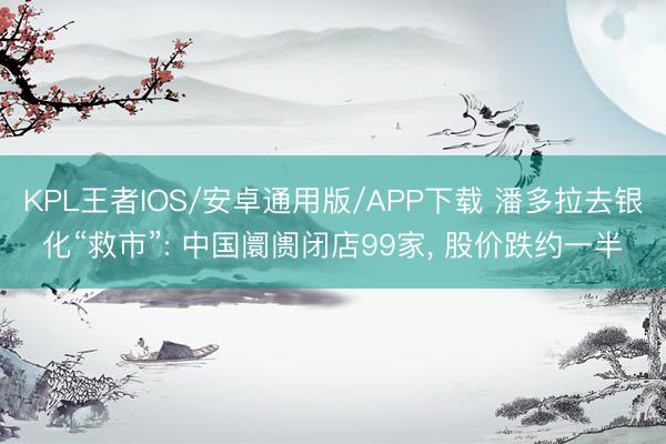 KPL王者IOS/安卓通用版/APP下载 潘多拉去银化“救市”: 中国阛阓闭店99家， 股价跌约一半
