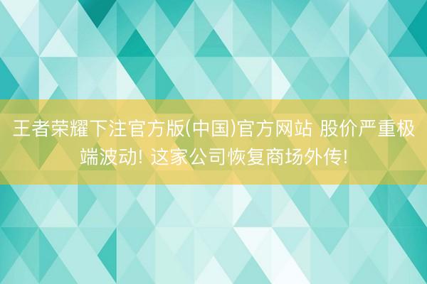 王者荣耀下注官方版(中国)官方网站 股价严重极端波动! 这家公司恢复商场外传!