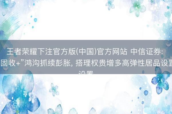 王者荣耀下注官方版(中国)官方网站 中信证券: “固收+”鸿沟抓续彭胀， 搭理权贵增多高弹性居品设置