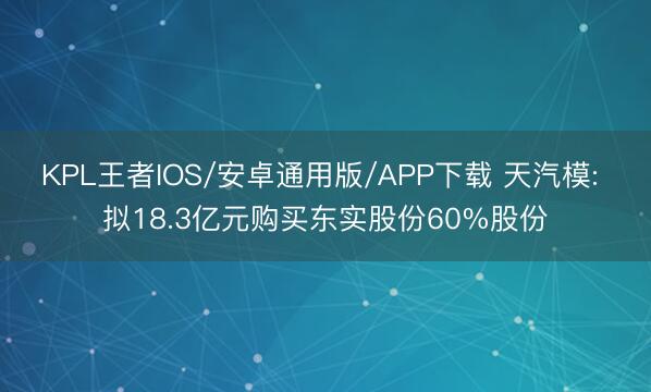 KPL王者IOS/安卓通用版/APP下载 天汽模: 拟18.3亿元购买东实股份60%股份