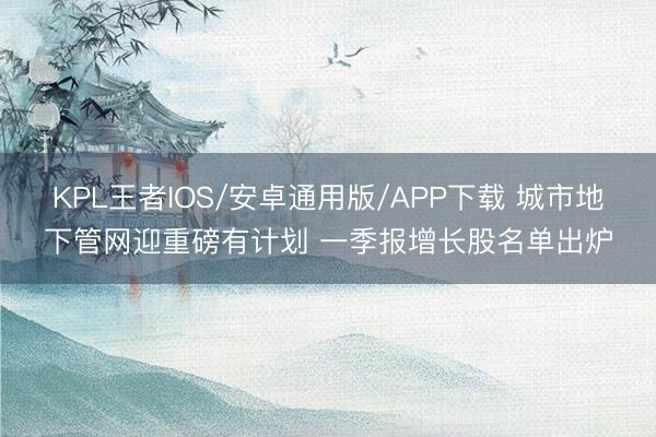 KPL王者IOS/安卓通用版/APP下载 城市地下管网迎重磅有计划 一季报增长股名单出炉