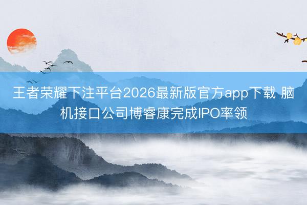王者荣耀下注平台2026最新版官方app下载 脑机接口公司博睿康完成IPO率领