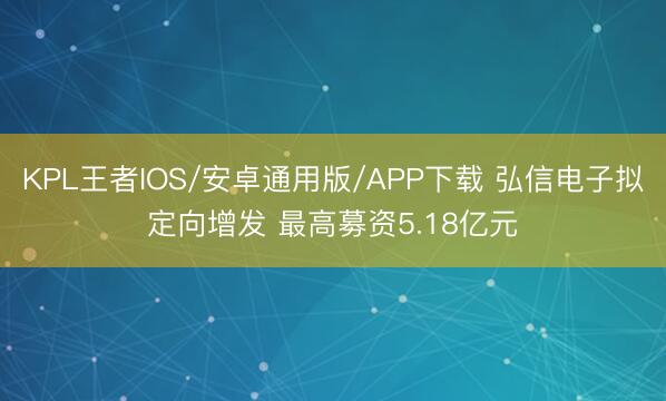 KPL王者IOS/安卓通用版/APP下载 弘信电子拟定向增发 最高募资5.18亿元