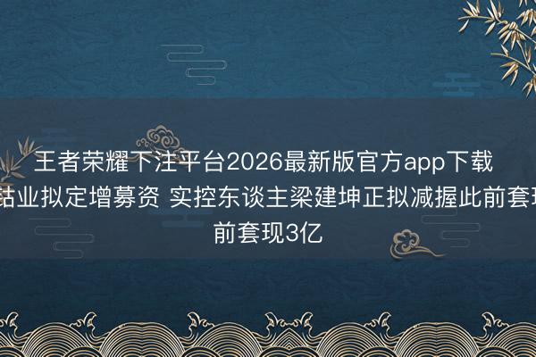 王者荣耀下注平台2026最新版官方app下载 寒锐钴业拟定增募资 实控东谈主梁建坤正拟减握此前套现3亿