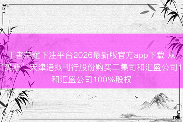 王者荣耀下注平台2026最新版官方app下载 从“托管”到“买断”， 天津港拟刊行股份购买二集司和汇盛公司100%股权