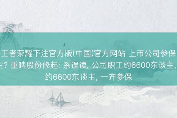 王者荣耀下注官方版(中国)官方网站 上市公司参保仅2东谈主? 重啤股份修起: 系误读， 公司职工约6600东谈主， 一齐参保