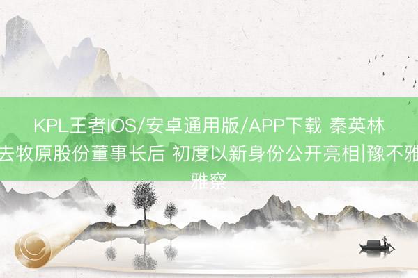 KPL王者IOS/安卓通用版/APP下载 秦英林辞去牧原股份董事长后 初度以新身份公开亮相∣豫不雅察
