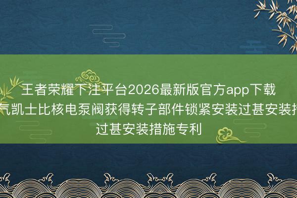 王者荣耀下注平台2026最新版官方app下载 上海电气凯士比核电泵阀获得转子部件锁紧安装过甚安装措施专利