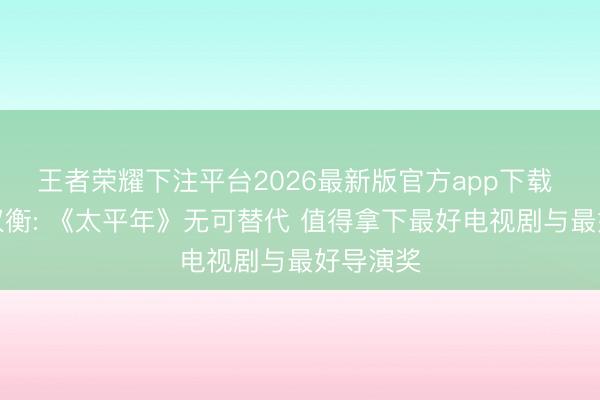 王者荣耀下注平台2026最新版官方app下载 白玉兰权衡: 《太平年》无可替代 值得拿下最好电视剧与最好导演奖