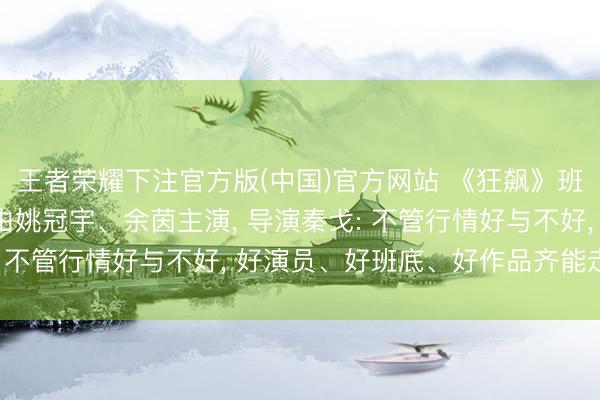 王者荣耀下注官方版(中国)官方网站 《狂飙》班底转场横店拍短剧， 由姚冠宇、余茵主演， 导演秦戈: 不管行情好与不好， 好演员、好班底、好作品齐能走出来