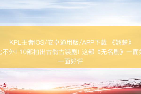 KPL王者IOS/安卓通用版/APP下载 《翘楚》还比不外! 10部拍出古韵古装剧! 这部《无名剧》一面好评