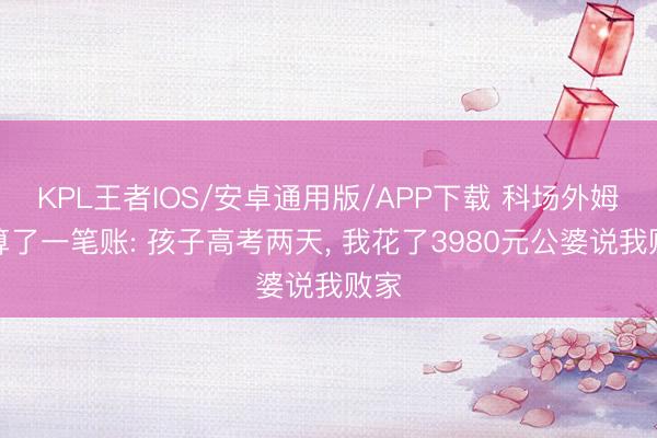 KPL王者IOS/安卓通用版/APP下载 科场外姆妈算了一笔账: 孩子高考两天， 我花了3980元公婆说我败家