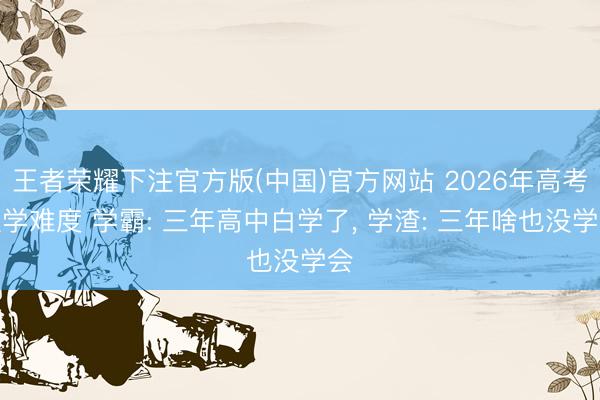 王者荣耀下注官方版(中国)官方网站 2026年高考数学难度 学霸: 三年高中白学了， 学渣: 三年啥也没学会