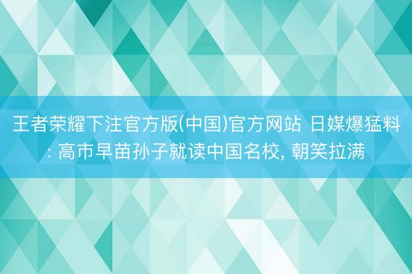 王者荣耀下注官方版(中国)官方网站 日媒爆猛料: 高市早苗孙子就读中国名校， 朝笑拉满