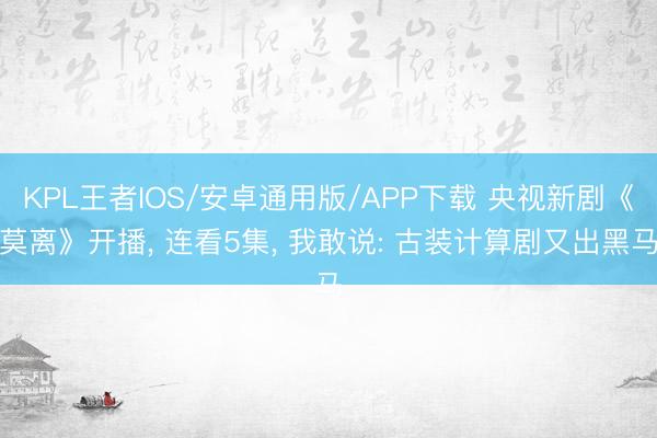 KPL王者IOS/安卓通用版/APP下载 央视新剧《莫离》开播， 连看5集， 我敢说: 古装计算剧又出黑马