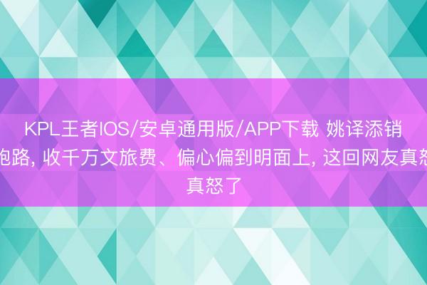 KPL王者IOS/安卓通用版/APP下载 姚译添销号跑路， 收千万文旅费、偏心偏到明面上， 这回网友真怒了
