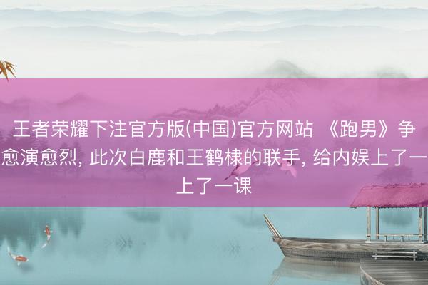 王者荣耀下注官方版(中国)官方网站 《跑男》争议愈演愈烈， 此次白鹿和王鹤棣的联手， 给内娱上了一课