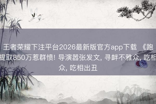 王者荣耀下注平台2026最新版官方app下载 《跑男》提取850万惹群愤! 导演嚣张发文， 寻衅不雅众， 吃相出丑