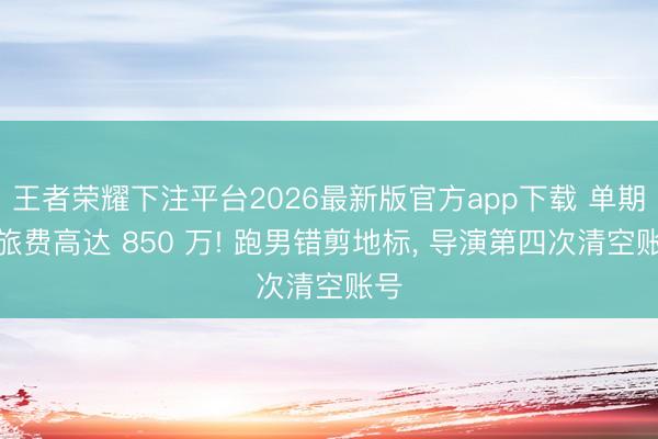 王者荣耀下注平台2026最新版官方app下载 单期文旅费高达 850 万! 跑男错剪地标， 导演第四次清空账号