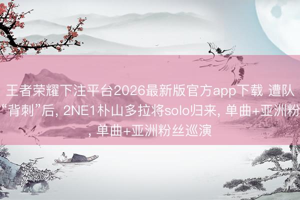 王者荣耀下注平台2026最新版官方app下载 遭队友朴春“背刺”后， 2NE1朴山多拉将solo归来， 单曲+亚洲粉丝巡演