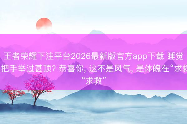 王者荣耀下注平台2026最新版官方app下载 睡觉总把手举过甚顶? 恭喜你, 这不是风气, 是体魄在“求救”
