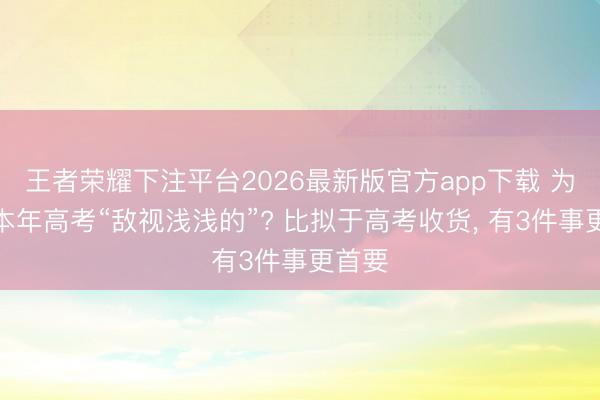 王者荣耀下注平台2026最新版官方app下载 为什么本年高考“敌视浅浅的”? 比拟于高考收货， 有3件事更首要