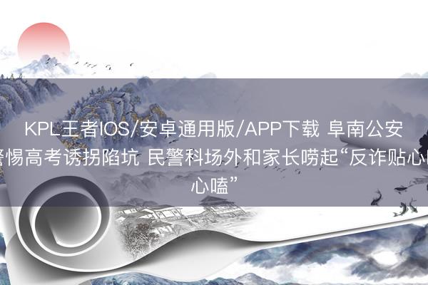 KPL王者IOS/安卓通用版/APP下载 阜南公安: 警惕高考诱拐陷坑 民警科场外和家长唠起“反诈贴心嗑”