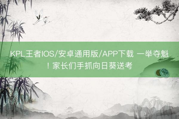 KPL王者IOS/安卓通用版/APP下载 一举夺魁! 家长们手抓向日葵送考