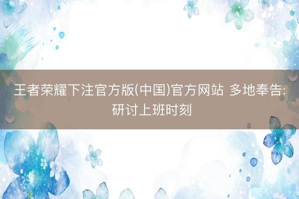 王者荣耀下注官方版(中国)官方网站 多地奉告: 研讨上班时刻