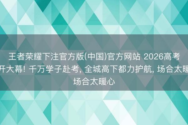 王者荣耀下注官方版(中国)官方网站 2026高考拉开大幕! 千万学子赴考， 全城高下都力护航， 场合太暖心