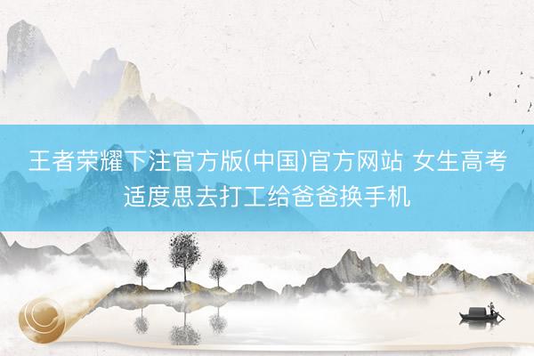 王者荣耀下注官方版(中国)官方网站 女生高考适度思去打工给爸爸换手机