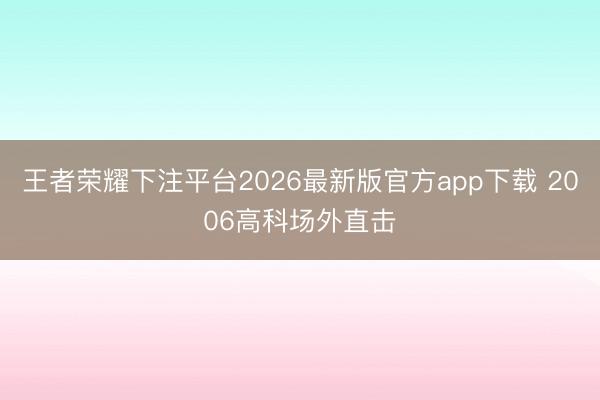 王者荣耀下注平台2026最新版官方app下载 2006高科场外直击