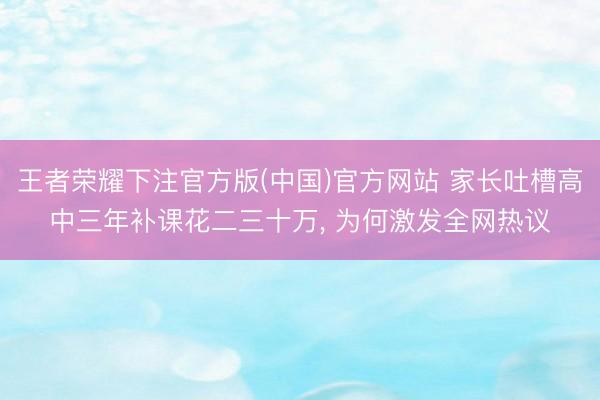 王者荣耀下注官方版(中国)官方网站 家长吐槽高中三年补课花二三十万， 为何激发全网热议