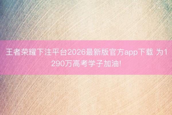 王者荣耀下注平台2026最新版官方app下载 为1290万高考学子加油!
