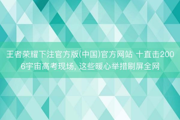 王者荣耀下注官方版(中国)官方网站 十直击2006宇宙高考现场， 这些暖心举措刷屏全网