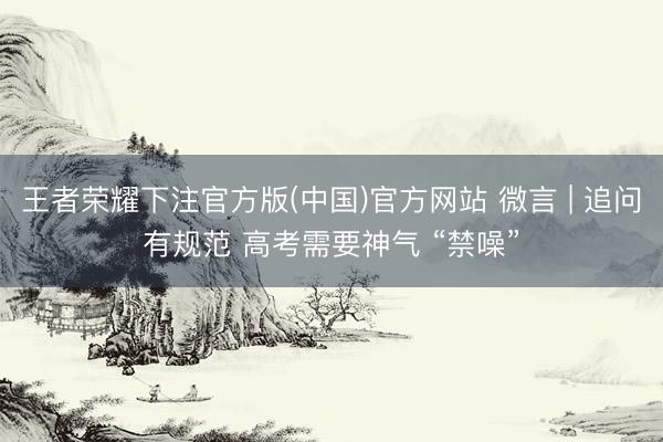王者荣耀下注官方版(中国)官方网站 微言 | 追问有规范 高考需要神气 “禁噪”