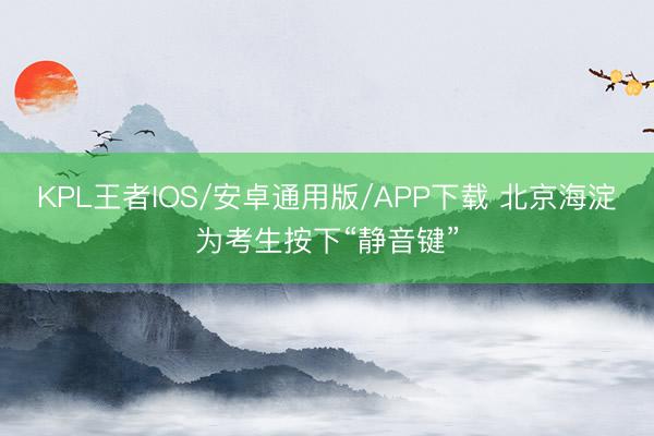 KPL王者IOS/安卓通用版/APP下载 北京海淀为考生按下“静音键”