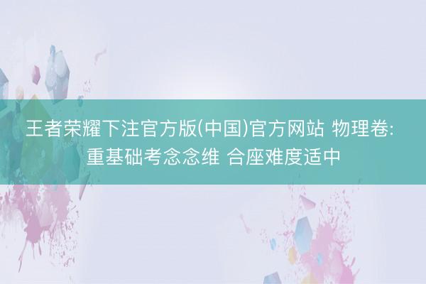 王者荣耀下注官方版(中国)官方网站 物理卷: 重基础考念念维 合座难度适中