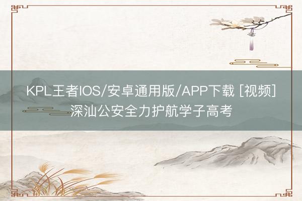 KPL王者IOS/安卓通用版/APP下载 [视频]深汕公安全力护航学子高考