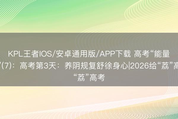 KPL王者IOS/安卓通用版/APP下载 高考“能量煲”(7)：高考第3天：养阴规复舒徐身心|2026给“荔”高考
