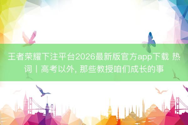 王者荣耀下注平台2026最新版官方app下载 热词丨高考以外， 那些教授咱们成长的事